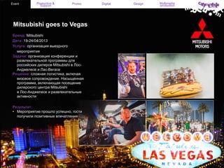 Event

Production &
Support

Promo

Mitsubishi goes to Vegas
Бренд: Mitsubishi
Дата: 19-24/04/2013
Услуга: организация выездного
мероприятия
Задачи: организация конференции и
развлекательной программы для
российских дилеров Mitsubishi в ЛосАнджелесе и Лас-Вегасе
Решение: сложная логистика, включая
визовое сопровождение. Насыщенная
программа, включающая посещение
дилерского центра Mitsubishi
в Лос-Анджелесе и развлекательные
активности
Результат:
•  Мероприятие прошло успешно, гости
получили позитивные впечатления

Digital

Design

Multimedia
production

 