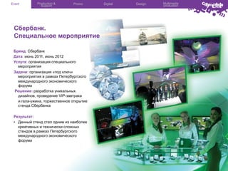 Event

Production &
Support

Promo

Сбербанк.
Специальное мероприятие
Бренд: Сбербанк
Дата: июнь 2011, июнь 2012
Услуга: организация специального
мероприятия
Задачи: организация «под ключ»
мероприятия в рамках Петербургского
международного экономического
форума
Решение: разработка уникальных
дизайнов, проведение VIP-завтрака
и гала-ужина, торжественное открытие
стенда Сбербанка
Результат:
•  Данный стенд стал одним из наиболее
креативных и технически сложных
стендов в рамках Петербургского
международного экономического
форума

Digital

Design

Multimedia
production

 