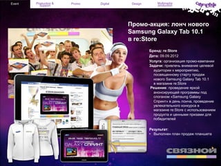 Event

Production &
Support

Promo

Digital

Design

Multimedia
production

Промо-акция: лонч нового
Samsung Galaxy Tab 10.1
в re:Store
Бренд: re:Store
Дата: 09.09.2012
Услуга: организация промо-кампании
Задачи: привлечь внимание целевой
аудитории к мероприятию,
посвященному старту продаж
нового Samsung Galaxy Tab 10.1
в магазине re:Store
Решение: проведение яркой
анонсирующей программы под
слоганом «Samsung Galaxy
Спринт» в день лонча, проведение
увлекательного конкурса в
магазине re:Store c использованием
продукта и ценными призами для
победителей
Результат:
•  Выполнен план продаж планшета

 
