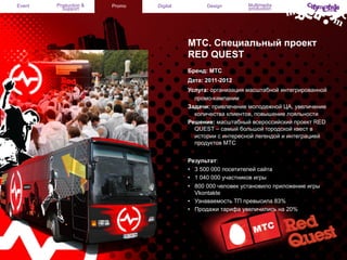 Event

Production &
Support

Promo

Digital

Design

Multimedia
production

MТС. Специальный проект
RED QUEST
Бренд: МТС
Дата: 2011-2012
Услуга: организация масштабной интегрированной
промо-кампании
Задачи: привлечение молодежной ЦА, увеличение
количества клиентов, повышение лояльности
Решение: масштабный всероссийский проект RED
QUEST – самый большой городской квест в
истории с интересной легендой и интеграцией
продуктов МТС
Результат:
•  3 500 000 посетителей сайта
•  1 040 000 участников игры
•  800 000 человек установило приложение игры
Vkontakte
•  Узнаваемость ТП превысила 83%
•  Продажи тарифа увеличились на 20%

 