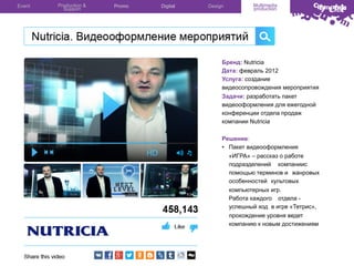 Event

Production &
Support

Promo

Digital

Design

Multimedia
production

Бренд: Nutricia
Дата: февраль 2012
Услуга: создание
видеосопровождения мероприятия
Задачи: разработать пакет
видеооформления для ежегодной
конференции отдела продаж
компании Nutricia
Решение:
•  Пакет видеооформления
«ИГРА» – рассказ о работе
подразделений компаниис
помощью терминов и жанровых
особенностей культовых
компьютерных игр.
Работа каждого отдела успешный ход в игре «Тетрис»,
прохождение уровня ведет
компанию к новым достижениям

 