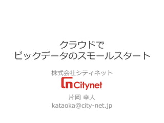 クラウドで ビックデータのスモールスタート 
株式会社シティネット 
片岡幸人 
kataoka@city-net.jp  