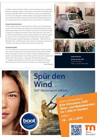 360° Wassersport erleben.
Spür den
Wind
Sabrina Lutz,
Deutsche Kite-Meisterin boot.de
Jetzt mitmachen!
Kite-Simulator, SUP,
Skim- und Wakeboarden
im 1.000 m
2
Becken
Halle 1
18. - 26.1.2014
im Kölner Staatenhaus Malerei, Skulptur und neue Medienkunst von namhaften
Künstlern und jungen Talenten. Dabei spielte in diesem Jahr die Fotografie keine
besonders große Rolle. Dafür rückte die Malerei, besonders die großformatige,
ins Zentrum der allgemeinen Aufmerksamkeit. Auch prägnante Skulpturen fan-
den in diesem Jahr großen Anklang. Die Galerie Michael Nolte (Münster) freute
sich beispielsweise über den Verkauf der Faust von Liu Bolin für 120.000 Euro.
Erneuter Besucherrekord
In ihrer letzten Ausgabe vor dem Umzug in die Hallen 1 und 2 der Koelnmesse
zog die Art Fair noch einmal alle Register. Ein erneuter Besucherrekord, flächen-
deckend gute Verkäufe unter den Ausstellern und eine hervorragende Atmosphä-
re belegen das erfolgreiche Konzept der Messe. Man blicke sehr, sehr positiv in
die Zukunft, sagte Kodirektor Andreas Lohaus mit Blick auf die nächste Ausgabe
der Messe vom 23. bis 27. Oktober 2014. 36.000 Besucher strömten während
der fünf Messetage ins Kölner Staatenhaus am Rheinpark – 2000 mehr als im
Rekordjahr 2012. 14.000 Menschen kamen allein zur Vernissage und feierten im
Anschluss den Auftakt der Messe auf der smart Vernissage Party.
Prominente Gäste
Unter den Gästen waren wie immer auch viele prominente Gesichter zu entde-
cken, darunter Außenminister Guido Westerwelle mit Lebenspartner Michael
Mronz, Schauspieler Joachim Król, Musiker und Maler Wolfgang Niedecken
(großes Foto), Bestseller-Autor Frank Schätzing (Foto rechts) oder Comedian Ralf
Schmitz (Foto links). Ende gut – Anfang gut: Mit dieser überzeugenden
11. Ausgabe verabschiedete sich die Art Fair aus dem Staatenhaus am Rhein-
park und freut sich auf den Einzug in die Koelnmesse im kommenden Jahr.
Astrid Waligura
kontakt
www.art-fair.de
Termin Art Fair 2014
24. bis 27.10.2014
Halle 1 und 2 der Koelnmesse
Foto:AntonGottlob-Schoenenberg
Foto:AchimHehn
 