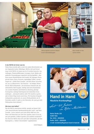 25CityNEWS 5/2013
Marcus Sagorsky und Kevin Maatsen
bei der Lebensmittelausgabe.
In der MüTZe ist immer was los
Neben Hans Leiseifer gibt es noch vier andere Bereichsleiter aus
den Segmenten Kultur, Möbellager, MüTZe Café und Verwal-
tung. In der MüTZe ist immer was los: Es werden Konzerte, Aus-
stellungen, Theateraufführungen, Lesungen, Feste, Märkte und
politische Veranstaltungen organisiert und durchgeführt. „Man
kann unsere Räumlichkeiten auch mieten: für Tagungen, Kurse,
private Feiern, Partys, Konzerte, regelmäßige Treffen, Ausstel-
lungen etc.“, erklärt Hans Leiseifer. „Auf diese Weise versuchen
wir, uns zu refinanzieren.“ Die Finanzen – ein leidiges Thema
für den MüTZe-Mitarbeiter. „Ein kostenloses Internet-Café, die
wöchentliche Tafel-Ausgabe, niedrige oder keine Raummieten
von sozialen Projekten und Initiativen, Beratung, günstige
Essenspreise, niedrige Eintrittspreise bei kulturellen Veran-
staltungen ... und manch anderes mehr: Wir machen es gerne,
aber all diese Dinge kosten auch etwas. Wir brauchen dringend
Geldspenden, gerade jetzt, wo unsere Weihnachtsfeier am 19.
Dezember ansteht. Es gibt so viele Menschen, die sonst gar nicht
Weihnachten feiern können.“
Wie kann man helfen?
Wer die MüTZe unterstützen möchte, spendet am besten Geld.
„Eine steuerwirksame Spendenquittung gibt’s auch“, sagt Hans
Leiseifer. „Und es müssen auch nicht direkt 1000 Euro sein.
Wenn viele Menschen nur zehn Euro spenden, dann ist uns da-
mit auch geholfen. Größere Spenden sind natürlich wunderbar!“
Das Team der MüTZe freut sich auch über Sachspenden, die dem
hauseigenen „1. Kölner Umsonstladen“ zugutekommen.
Astrid Waligura
Hans Leiseifer vor dem
Café der MüTZe.
 
 