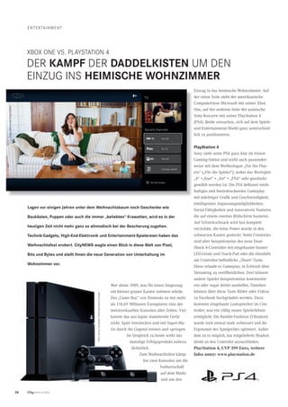 26 CityNEWS 5/2013
eNteRtAINMeNt
XBOX ONe VS. PlAYStAtION 4
DeR KAMPF DeR dAddelKIsten uM DeN
eINZuG INS heIMIsChe WohnZIMMer
Wer ahnte 1989, was für einen Siegeszug
ein kleiner grauer Kasten nehmen würde.
Der „Game Boy“ von Nintendo ist mit mehr
als 118,69 Millionen Exemplaren eine der
meistverkauften Konsolen aller Zeiten. Viel
konnte das aus Japan stammende Gerät
nicht: Spiel reinstecken und mit Super-Ma-
rio durch die Gegend rennen und springen.
Im Vergleich zu heute wirkt das
damalige Erfolgsprodukt nahezu
lächerlich.
Zum Weihnachtsfest kämp-
fen zwei Konsolen um die
Vorherrschaft
auf dem Markt
und um den
Einzug in das heimische Wohnzimmer. Auf
der einen Seite steht der amerikanische
Computerriese Microsoft mit seiner Xbox
One, auf der anderen Seite der asiatische
Sony-Konzern mit seiner PlayStation 4
(PS4). Beide versuchen, sich auf dem Spiele-
und Entertainment-Markt ganz unterschied-
lich zu positionieren.
Playstation 4
Sony sieht seine PS4 ganz klar im reinen
Gaming-Sektor und wirbt auch passender-
weise mit dem Werbeslogan „For the Play-
ers“ („Für die Spieler“), wobei das Wortspiel
„4“ =„four“ = „for“ = „PS4“ sehr geschickt
gewählt worden ist. Die PS4 deﬁniert reich-
haltiges und beeindruckendes Gameplay
mit mächtiger Graﬁk und Geschwindigkeit,
intelligenten Anpassungsmöglichkeiten,
Social-Fähigkeiten und innovativen Features
die auf einem zweiten Bildschirm basieren.
Auf Schnickschnack wird fast komplett
verzichtet, die reine Power wurde in den
schwarzen Kasten gesteckt. Nette Gimmicks
sind aber beispielsweise der neue Dual-
Shock 4-Controller mit eingebauter bunter
LED-Leiste und Touch-Pad oder die ebenfalls
am Controller beﬁndliche „Share“-Taste.
Diese erlaubt es Gameplay, in Echtzeit über
Streaming zu veröffentlichen. Dort können
andere Spieler beispielsweise kommentie-
ren oder sogar direkt aushelfen. Daneben
können über diese Taste Bilder oder Videos
zu Facebook hochgeladen werden. Dazu
kommen eingebaute Lautsprecher im Con-
troller, was ein völlig neues Spielerlebnis
ermöglicht. Die Rumble-Funktion (Vibration)
wurde noch einmal stark verbessert und die
Ergonomie des Spielgerätes optimiert. Außer-
dem ist es möglich, das mitgelieferte Headset
direkt an den Controller anzuschließen.
PlayStation 4, UVP 399 Euro, weitere
Infos unter: www.playstation.de
lagen vor einigen Jahren unter dem Weihnachtsbaum noch Geschenke wie
baukästen, Puppen oder auch die immer „beliebten“ Krawatten, wird es in der
heutigen Zeit nicht mehr ganz so altmodisch bei der bescherung zugehen.
technik-Gadgets, high-end-elektronik und entertainment-spielereien haben das
Weihnachtsfest erobert. CityneWs wagte einen blick in diese Welt von Pixel,
bits und bytes und stellt Ihnen die neue Generation von unterhaltung im
Wohnzimmer vor.
Foto:SonyComputerentertainmenteurope
Foto:MicrosoftCorporation
 