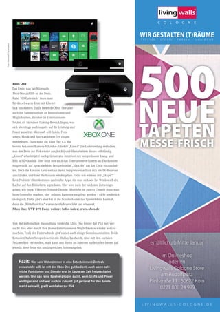 L I V I N G W A L L S - C O L O G N E . D E
erhältlich ab Mitte Januar
im Onlineshop
oder im
Livingwalls Cologne Store
am Rudolfplatz
Pfeilstraße 11 | 50672 Köln
0221 888 24 999
500NEUETAPETENMESSEFRISCH
Xbox one
Das Erste, was bei Microsofts
Xbox One auffällt ist der Preis.
Rund 100 Euro mehr muss man
für die schwarze Kiste mit Klavier-
lack hinblättern. Dafür bietet die Xbox One aber
auch ein Sammelsurium an Innovationen und
Möglichkeiten, die eher im Entertainment-
Sektor, als im reinen Gaming-Bereich liegen, was
sich allerdings auch negativ auf die Leistung und
Power auswirkt. Microsoft will Spiele, Fern-
sehen, Musik und Sport an einem Ort zusam-
menbringen. Dazu nutzt die Xbox One u.a. das
bereits bekannte Kamera-Mikrofon-Zubehör „Kinect“ (im Lieferumfang enthalten,
was den Preis zur PS4 wieder ausgleicht) und überarbeitete dieses vollständig.
„Kinect“ arbeitet jetzt noch präziser und intuitiver mit beispiellosem Klang- und
Bild in HD-Qualität. Hier setzt nun auch das Entertainment-System an: Die Konsole
reagiert z.B. auf Sprachbefehle, beispielsweise „Xbox An“ um das Gerät einzuschal-
ten. Doch die Konsole kann weitaus mehr, beispielsweise lässt sich ein TV-Receiver
anschließen und über die Konsole wiedergeben. Oder wie wäre es mit „Skype“?
Kein Problem! Hinzukommen zahlreiche Apps, die man sich wie bei Windows 8 als
Kachel auf den Bildschirm legen kann. Hier wird es in der nächsten Zeit einiges
geben, wie bspw. Video-on-Demand-Dienste. Abstriche im puncto Umwelt muss man
beim Controller machen, hier müssen Batterien eingelegt werden – nicht sonderlich
ökologisch. Dafür gibt’s aber bis in die Schultertasten das Spielerlebnis hautnah,
denn die „Rüttelfunktion“ wurde deutlich verstärkt und erneuert.
Xbox One, UVP 499 Euro, weitere Infos unter: www.xbox.de
Von der technischen Ausstattung hinkt die Xbox One hinter der PS4 her, ver-
sucht dies aber durch ihre Home-Entertainment-Möglichkeiten wieder wettzu-
machen. Trotz der Unterschiede gibt’s aber auch einige Gemeinsamkeiten: Beide
Konsolen haben beispielsweise ein BluRay-Laufwerk, sind mit den sozialen
Netzwerken verbunden, man kann mit ihnen im Internet surfen oder bieten auf
jeweils ihrer Seite ein umfangreiches Spieleangebot.
Fazit: Wer sein Wohnzimmer in eine entertainment-Zentrale
verwandeln will, ist mit der Xbox one gut bedient, auch wenn zahl-
reiche Funktionen und dienste erst im laufe der Zeit freigeschaltet
werden. Wer das reine spielvergnügen sucht, wem Graﬁk und Power
wichtiger sind und wer auch in Zukunft gut gerüstet für den spiele-
markt sein will, greift wohl eher zur Ps4.
500NEUE
Rund 100 Euro mehr muss man
für die schwarze Kiste mit Klavier-
lack hinblättern. Dafür bietet die Xbox One aber
auch ein Sammelsurium an Innovationen und
Möglichkeiten, die eher im Entertainment-
Foto:MicrosoftCorporation
 