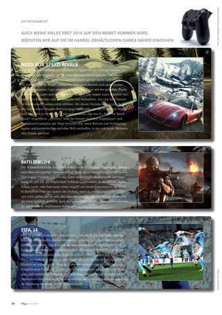 28 CityNEWS 5/2013
eNteRtAINMeNt
need For sPeed rIVAls
Wer auf Rennspiele steht, ist mit „Need for Speed Rivals“ sehr gut bedient. Im
Spiel steht man entweder auf der Seite des Gesetzes (Cops) oder der lebens-
müden Raser (Racer). Racer sind Einzelkämpfer auf der Suche nach Ruhm.
Sie fahren schnelle Wagen, gebaut für Highspeed-Rennen und spektakuläre
Verfolgungsjagden. Cops arbeiten in Teams, um Racer mit der geballten Macht
der Polizei zu jagen und zur Strecke zu bringen. Der Spieler kann jederzeit zwi-
schen den Rollen hin- und herwechseln und beobachten, wie sich die Chancen
im brandneuen Punktesystem erhöhen. Mit diesen Punkten lassen sich im Laufe
des Spiels immer bessere Belohnungen freischalten, um die PS-starken Wagen
nach Belieben zu modiﬁzieren und aufzumotzen. Das neu in „Need for Speed
Rivals“ eingeführte „All-Drive“ hebt die Grenze zwischen Singleplayer- und
Multiplayer-Gameplay auf. Wege kreuzen sich, wenn Rennen und Verfolgungs-
jagden aufeinandertreffen und eine Welt erschaffen, in der sich keine Momente
oder Events gleichen.
bAttleFIeld 4
Der Action-Blockbuster Battleﬁeld 4 setzt neue Maßstäbe im Genre der Shooter
und bietet einzigartige Spielemomente. Dank der Leistungsfähigkeit der Nex-
Gen-Engine Frostbite 3 liefert das Game unübertrefﬂiche Dramatik und Span-
nung. Es gibt z.B. die Möglichkeit, Gebäude zu zerstören, in denen der Gegner
Schutz sucht, oder man kann einen Angriff von einem Kanonenboot aus leiten.
In Battleﬁeld 4 hat der Spieler die Freiheit, mehr zu erleben und mehr zu tun
und dabei genau der zu sein, der man sein möchte. Der Multiplayer-Modus hat
die Serie berühmt gemacht, doch das Game bietet darüber hinaus eine spannen-
de und fesselnde Singleplayer-Kampagne.
FIFA 14
FIFA 14 betritt den nächsten Level auf dem virtuellen Rasen. Die Spieler denken,
bewegen und verhalten sich wie Weltklasse-Fußballer und haben viermal mehr
Entscheidungskraft. Zudem wirken sie wegen schnellerer Reaktionszeiten und
Instinkten authentischer. Mit zehnmal mehr Animationstiefe und Details als bei
bisherigen Konsolen wird FIFA 14 die dynamischen Bewegungen und Biomecha-
niken von Fußballern darstellen. Die Spieler sind agil, athletisch und explodieren
förmlich bei jedem Antritt. Mehr Realitätsnähe verändert das gesamte Gameplay.
Hunderte neue Tricks und Finten sowie Verhaltensweisen sorgen für mehr Bewe-
gung und Athletik der Fußballer. Und zum ersten Mal überhaupt werden Fans die
Atmosphäre eines lebendigen Stadions erleben, wenn das Geschehen auf dem Platz
die Stimmung der neuen 3-D-Menge beeinﬂusst.
AuCh Wenn VIeles erst 2014 AuF den MArKt KoMMen WIrd,
MöChten WIr AuF dIe IM hAndel erhÄltlIChen GAMes nÄher eInGehen:
Foto:SonyComputerentertainmenteuropeFotosSpiele:eAGames
 