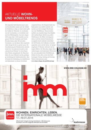 29CityNEWS 5/2013
WWW.IMM-COLOGNE.DE
Das Event für
schöne Räume auf
der imm cologne.
WOHNEN. EINRICHTEN. LEBEN.
DIE INTERNATIONALE MÖBELMESSE
17.–19.01.2014
Offen für alle: Freitag bis Sonntag. Eintrittskarte = VRS-Fahrausweis
Vorverkauf: www.imm-cologne.de, KölnTicket und VVK-Stellen
Koelnmesse GmbH, Messeplatz 1, 50679 Köln, Tel. 01806 913 131*, Fax 0221 821-99 1180, imm@visitor.koelnmesse.de
*0,20 Euro/Anruf aus dem dt. Festnetz, max. 0,60 Euro/Anruf aus dem Mobilfunknetz
Mit steigender Individualisierung in unse-
ren Gesellschaften nimmt auch die Vielfalt
der Bedürfnisse stetig zu. Damit einher geht
die Vielfalt der Wohnstile. So verschieden
wie die Geschmäcker, so verschieden sind
auch die Möbelangebote. Zur imm cologne
2014 zeigen über 1.100 Aussteller aus der
ganzen Welt ihre Neuheiten und Trends
für jeden Raum, jeden Stil und jeden
Geschmack: von den Basics über anspruchs-
volles Design bis hin zu purem Luxus. Die
Verschmelzung der Wohnbereiche schreitet
weiter fort. Im modernen Grundriss sind
„Kochen-Essen-Wohnen“ in einem Raum
ohne Wände untergebracht. Die Menschen
lieben die neue Offenheit und die großzügi-
ge Anordnung der Funktionsbereiche. Aktu-
ell kommt die Verbindung von Schlafzimmer
und Badezimmer zu diesem Verschmel-
zungstrend hinzu. Die Designer haben das
Badezimmer nun endlich entdeckt und
machen aus dem einstigen Waschraum
nun eine Wohlfühloase. Wasserstrahlen
sprühen aus propellerartigen Duschköpfen
oder sanftem Regen ähnlich aus großen
Tellerbrausen. Die Möbel sind eleganter
denn je und die zentrale Deckenleuchte
ist abgelöst durch indirekte Lichtvielfalt
mit LED-Technik. Der Fußboden ist barfuß
angenehm warm und der kleine, im Spiegel
eingebaute TV-Monitor, informiert mit be-
wegten Bildern. Die Menschen mögen diese
Aufwertungen vom funktionalen Wohnraum
hin zum atmosphärischen Wohlfühlraum.
Erleben Sie dies alles an den drei Publi-
kumstagen Freitag, Samstag und Sonntag.
Weitere Informationen unter
www.imm-cologne.de/publikumstage
Aktuelle Wohn-
und Möbeltrends
Anzeige
 