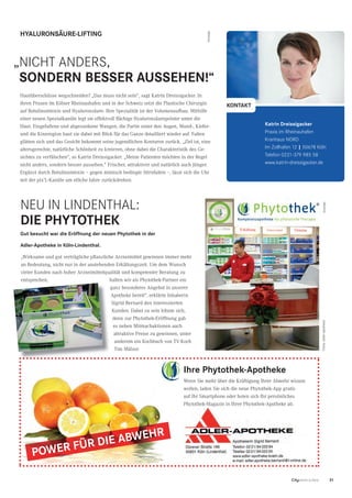 31CityNEWS 5/2013
„niCht anders,
SONDERN BESSER AUSSEHEN!“
HYALURONSÄURE-LIFTING
Hautüberschüsse wegschneiden? „Das muss nicht sein“, sagt Katrin Dreissigacker. In
ihren Praxen im Kölner Rheinauhafen und in der Schweiz setzt die Plastische Chirurgin
auf Botulinumtoxin und Hyaluronsäure. Ihre Spezialität ist der Volumenaufbau. Mithilfe
einer neuen Spezialkanüle legt sie effektvoll flächige Hyaluronsäurepolster unter die
Haut. Eingefallene und abgesunkene Wangen, die Partie unter den Augen, Mund-, Kiefer-
und die Kinnregion baut sie dabei mit Blick für das Ganze detailliert wieder auf. Falten
glätten sich und das Gesicht bekommt seine jugendlichen Konturen zurück. „Ziel ist, eine
altersgerechte, natürliche Schönheit zu kreieren, ohne dabei die Charakteristik des Ge-
sichtes zu verfälschen“, so Katrin Dreissigacker. „Meine Patienten möchten in der Regel
nicht anders, sondern besser aussehen.“ Frischer, attraktiver und natürlich auch jünger.
Ergänzt durch Botulinumtoxin – gegen mimisch bedingte Stirnfalten –, lässt sich die Uhr
mit der pix’L-Kanüle um etliche Jahre zurückdrehen.
Katrin Dreissigacker
Praxis im rheinauhafen
kranhaus nOrd
im Zollhafen 12 | 50678 köln
telefon 0221-379 985 58
www.katrin-dreissigacker.de
KONTAKT
Anzeige
Ihre Phytothek-Apotheke
Wenn Sie mehr über die Kräftigung Ihrer Abwehr wissen
wollen, laden Sie sich die neue Phytothek-App gratis
auf Ihr Smartphone oder holen sich Ihr persönliches
Phytothek-Magazin in Ihrer Phytothek-Apotheke ab.
POWER FÜR DIE ABWEHR
neu in lindenthal:
DIE PHYTOTHEK
Anzeige
Gut besucht war die Eröffnung der neuen Phytothek in der
Adler-Apotheke in Köln-Lindenthal.
„Wirksame und gut verträgliche pflanzliche Arzneimittel gewinnen immer mehr
an Bedeutung, nicht nur in der anstehenden Erkältungszeit. Um dem Wunsch
vieler Kunden nach hoher Arzneimittelqualität und kompetenter Beratung zu
entsprechen, halten wir als Phytothek-Partner ein
ganz besonderes Angebot in unserer
Apotheke bereit“, erklärte Inhaberin
Sigrid Bernard den interessierten
Kunden. Dabei zu sein lohnte sich,
denn zur Phytothek-Eröffnung gab
es neben Mitmachaktionen auch
attraktive Preise zu gewinnen, unter
anderem ein Kochbuch von TV-Koch
Tim Mälzer.
Fotos:adler-apotheke
 