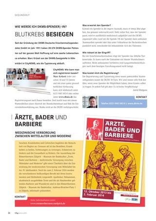 32 CityNEWS 5/2013
GESUNDHEIT
CityNEWS: Wie kann man
sich registrieren lassen?
Marc Krüsel: Jeder zwi-
schen 18 und 55 Jahren
und mit einer guten gesund-
heitlichen Verfassung
kann sich telefonisch unter
0221-940 582-0 oder online
unter www.dkms.de das
Registrierungsset nach Hause bestellen. Dort macht man mit einem
Wattestäbchen einen Abstrich der Mundschleimhaut und füllt die Ein-
verständniserklärung aus. Beides wird an die DKMS zurückgeschickt.
Was erwartet den Spender?
Kommt ein Spender in die engere Auswahl, muss er etwas Blut abge-
ben, das genauer untersucht wird. Steht sicher fest, dass der Spender
passt, wird er ausführlich medizinisch aufgeklärt und die DKMS
organisiert alles rund um die Spende. Ob der Spender dann ambulant
Stammzellen spendet oder ihm unter Vollnarkose der Beckenknochen
punktiert wird, entscheidet der behandelnde Arzt des Patienten.
Wie riskant ist der Eingriff?
Bei der Knochenmarkentnahme trägt der Spender das übliche Nar-
koserisiko. Es kann nach der Entnahme ein lokaler Wundschmerz
auftreten. Beim ambulanten Verfahren sind Langzeitnebenwirkun-
gen nach dem heutigen Forschungsstand nicht belegt.
Was kostet mich die Registrierung?
Die Registrierung und Typisierung eines neuen potenziellen Stamm-
zellspenders kostet die DKMS 50 Euro. Wir sind immer sehr froh dar-
über, wenn neue Spender die Möglichkeit haben, diese Kosten selber
zu tragen. In jedem Fall gilt aber: Es ist keine Verpﬂichtung!
Astrid Waligura
ÄRZTE, BADER UND
BARBIERE
Seuchen, Krankheiten und Gebrechen begleiten die Mensch-
heit von Beginn an. Genauso alt ist das Bemühen, Krank-
heiten zu heilen, Verletzungen zu versorgen, Schmerzen zu
lindern und die Gesundheit zu fördern. Die Ausstellung der
Römerthermen Zülpich – Museum der Badekultur „Ärzte,
Bader und Barbiere – medizinische Versorgung zwischen
Mittelalter und Moderne“ gibt einen Überblick über die Ent-
wicklung der medizinischen Versorgung vom Mittelalter bis
ins 19. Jahrhundert. Noch bis zum 2. Februar 2014 werden
die verschiedenen heilkundigen Berufe mit ihren Instru-
menten und Heilmitteln vorgestellt: Apotheker, Hebammen,
akademisch ausgebildete Ärzte und die als Handwerker gel-
tenden Barbiere und Wundärzte sind in den Römerthermen
Zülpich – Museum der Badekultur, Andreas-Broicher-Platz 1
in Zülpich, informativ präsentiert.
MEDIZINISCHE VERSORGUNG
ZWISCHEN MITTELALTER UND MODERNE
KONTAKT
Mehr Informationen unter:
www.roemerthermen-zuelpich.de
Anzeige
Medizinische Versorgung zwischen Mittelalter und Moderne
Arzte,
BAder UNd
BArBiere
12. Oktober 2013 bis
2. Februar 2014
WIE WERDE ICH DKMS-SPENDER/-IN?
Telefon 0221-940 582-0 | www.dkms.de
KONTAKT
BLUTKREBS BESIEGEN
Seit der Gründung der DKMS Deutsche Knochenmarkspender-
datei GmbH im Jahr 1991 haben 38.574 DKMS-Spender Patien-
ten auf der ganzen Welt Hoffnung auf eine zweite Lebenschan-
ce erhalten. Marc Krüsel von der DKMS-Zweigstelle in Köln
erklärt in CityNEWS, wie die Typisierung abläuft.
Fotos:DKMS
 