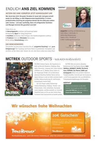 35CityNEWS 5/2013
ENDLich Ans ZIeL kOMMen
setZen sIe IHRe VORsÄtZe JetZt kOnseQUent UM!
Wer kennt das nicht: Die guten Vorsätze im neuen Jahr sind ganz schnell
passé. Zu viel Alltag, zu viele liebgewonnene Gewohnheiten. In einem
professionellen Coaching bei sorgenfrei können sie Ihre Ziele jetzt endlich
wahr machen – und zwar nachhaltig. Denn mit erfolgreichen techniken
und Übungen kommen sie garantiert zum Ziel!
Gehen Sie es an:
I Wunschgewicht erreichen und langfristig halten
I Regelmäßig sport im Alltag integrieren
I konﬂikte mit Partner, Chef, Kollegen oder Familienmitgliedern auﬂösen
I Probleme lösen und Blockaden überwinden
I Die richtige entscheidung treffen
DIe GesCHenkIDee:
Verschenken Sie jetzt einen Gutschein für ein „sorgenfrei Coaching“ oder „pure
entspannung“! Die Coachings und Kurse finden in gemütlicher Atmosphäre und
mit Blick auf den Rhein statt. Sichern Sie sich oder Ihren Lieben jetzt einen Platz!
Anzeige
sorgenfrei coaching und lebensberatung
heidi Zöllner | Uferstraße 16
50996 Köln-rodenkirchen
telefon: 0221-778 890 69
E-Mail: mail@sorgenfrei-koeln.de
kOntAkt
MCtRek OUtDOOr SPOrtS – NUN AUch iN KöLN-DEUtZ
McTREK führt die jeweils aktuellen
Kollektionen der Top-Outdoor-Marken Jack
Wolfskin, MAMMUt, VAUDe, the north
Face, ICePeAk, Our Planet, LOWA und
Campagnolo ebenso wie preislich reduzierte
Vorjahresmodelle. Generell spart der Kunde bis
zu 60 Prozent gegenüber den unverbindlichen
Verkaufspreisempfehlungen der Hersteller.
Anzeige
McTREK Outdoor-Sports, die Topadresse in
Köln im Bereich Wandern, Trekking, Berg-
sport, Fernreise, Camping und Urban Outdoor,
eröffnete am 31. Oktober dieses Jahres in
der Siegburger Straße 227 in Köln-Deutz
(ehemals Blackfoot Outdoor Store) und ist
damit dreimal in und um Köln vertreten (auch
in Köln, Hohenstaufenring 61, und Kerpen,
Einkaufspark Sindorf Süd).
Auf zwei Etagen stehen hochwertige
Outdoor-Bekleidung, Trekking-, Wander- und
Winterschuhe, Zelte, Schlafsäcke, Rucksäcke
sowie Camping- und Reisezubehör zur Auswahl.
Zusätzlich kann vor Ort aus dem Online-Shop-
Sortiment unter www.mctrek.de bestellt werden.
kOntAkt
Weitere informationen zu MctrEK
Outdoor Sports gibt es online unter
www.MctRek.de oder per E-Mail an
koeln-Deutz@MctRek.de
 