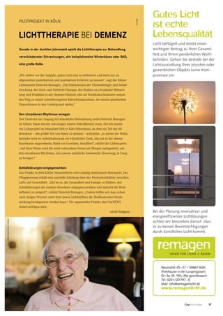 37CityNEWS 5/2013
PILOTPROJEKT IN KÖLN
LICHTTHERAPIE BEI DEMENZ
Gerade in der dunklen Jahreszeit spielt die Lichttherapie zur Behandlung
verschiedenster Erkrankungen, wie beispielsweise Winterblues oder SAD,
eine große Rolle.
„Wir stehen vor der Aufgabe, gutes Licht neu zu definieren und nicht nur an
allgemeinen quantitativen und qualitativen Kriterien zu messen“, sagt der Kölner
Lichtexperte Heinrich Remagen. „Die Erkenntnisse der Chronobiologie und Schlaf-
forschung, der Licht- und Farblicht-Therapie, der Studien zu circadianer Beleuch-
tung und Projekten in der Demenz-Medizin und auf Wachkoma-Stationen weisen
den Weg zu neuen nutzerbezogenen Betrachtungsweisen, die unsere genetischen
Dispositionen in den Vordergrund stellen.“
Den circadianen Rhythmus anregen
Den Umbruch im Umgang mit künstlicher Beleuchtung treibt Heinrich Remagen
im Kölner Raum bereits seit einigen Jahren federführend voran. Derzeit startet
ein Lichtprojekt im Johanniter-Stift in Köln-Höhenhaus, an dem ein Teil der 60
Bewohner – der größte Teil von ihnen ist dement – teilnimmt. „In einem der Wohn-
bereiche wird im Aufenthaltsraum ein künstlicher Zenit, also ein in der oberen
Raumkante angeordnetes Band von Leuchten, installiert“, erklärt der Lichtexperte.
„Auf diese Weise wird die nicht vorhandene Sonne am Morgen nachgeahmt, um
den circadianen Rhythmus, also unsere natürliche hormonelle Steuerung, in Gang
zu bringen.“
Schlafstörungen entgegenwirken
Das Projekt in dem Kölner Seniorenheim wird ständig medizinisch überwacht. Das
Pflegepersonal erhält eine spezielle Schulung über das Wechselverhältnis zwischen
Licht und Gesundheit. „Ziel ist es, die Gesundheit und Energie zu fördern, den
Schlafstörungen der meisten Bewohner entgegenzuwirken und dadurch ihr Wohl-
befinden zu steigern“, erklärt Heinrich Remagen. „Zudem hoffen wir, dass schon
nach einigen Wochen unter dem neuen Lichteinfluss die Medikamenten-Verab-
reichung herabgesetzt werden kann.“ Ein spannendes Projekt, das CityNEWS
weiterverfolgen wird.
Astrid Waligura
Gutes Licht
ist echte
Lebensqualität
Licht beflügelt und leistet einen
wichtigen Beitrag zu Ihrer Gesund-
heit und Ihrem persönlichen Wohl-
befinden. Gehen Sie deshalb bei der
Lichtausstattung Ihres privaten oder
gewerblichen Objekts keine Kom-
promisse ein.
Bei der Planung innovativer und
energieeffizienter Lichtlösungen
achten wir besonders darauf, dass
es zu keinen Beeinträchtigungen
durch künstliches Licht kommt.
Neumarkt 35-37 . 50667 Köln
(Parkhäuser in der Lungengasse!)
Di-Sa 10-19h, Mo geschlossen!
Tel. 0221/20 797 -0
Mail info@remagenlicht.de
www.remagenlicht.de
©Darzel/shutterstock.com
Anzeige
Foto:bilderstoeckchen,fotollia
 