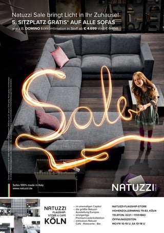 NATUZZI-FLAGSHIP-STORE
HOHENZOLLERNRING 79-83, KÖLN
TELEFON: 0221 / 17051860
ÖFFNUNGSZEITEN:
MO-FR 10-19 U, SA 10-18 U
• im ehemaligen Capitol
• die größte Natuzzi-
Ausstellung Europas
• einzigartige
Premium-Lederkollektion
• exklusives Natuzzi
Café - Ristorante - Bar
FLAGSHIP-
STORE & CAFÉ
KÖLN
*DiesesAngebotistnurab€4.000Auftragswertvom27.Dezember2013biszum31.Januar2014gültig.NichtgültiginKombination
mitanderenNatuzziAngebotenoderRabatten.DieangegebenenPreisesindunverbindlichePreisempfehlungendesHerstellers.
Natuzzi Sale bringt Licht in Ihr Zuhause!
5. SITZPLATZ GRATIS* AUF ALLE SOFAS
wie z.B. DOMINO Eckkombination in Stoff ab € 4.699 statt € 5.850.
Sofas 100% made in Italy
www.natuzzi.de
 