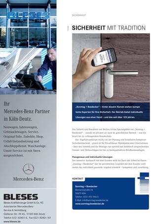 SICHERHEIT
Das Sichern und Bewahren von Werten ist das Spezialgebiet von „Sonntag +
Boedecker“ – sowohl im privaten als auch im gewerblichen Bereich – von Ein-
bruch bis zu vorbeugendem Brandschutz.
Das Angebotsspektrum reicht von der Planung und Installation komplexer
Sicherheitstechnik – gleich ob für Privathäuser, Mietobjekte oder Unternehmen
- über den Vertrieb und die Montage von speziell und ästhetisch ansprechenden
Fenster- und Türbeschlägen bis hin zu hochqualitativen Briefkastenanlagen.
Passgenaue und individuelle Lösungen
Der intensive Austausch mit dem Kunden stellt die Basis der Arbeit im Hause
„Sonntag + Boedecker“ dar. Im persönlichen Gespräch mit dem Kunden wird
immer das individuell passende Angebot ermittelt – kompetent und zuverlässig.
Neuwagen, Jahreswagen,
Gebrauchtwagen. Service.
Original-Teile. Zubehör, Shop.
Unfall-Instandsetzung und
Abschleppdienst. Waschanlage.
Unser Service ist mit Stern
ausgezeichnet.
Ihr
Mercedes-Benz Partner
in Köln-Deutz.
Bleses Kraftfahrzeuge GmbH & Co. KG
Autorisierter Mercedes-Benz
Service & Vermittlung
Gießener Str. 39-45, 51105 Köln Deutz
Telefon 0221 82801-0, Fax 0221 82801-101
www.bleses.de
KONTAKT
Sonntag + Boedecker
Bismarckstraße 26
50672 Köln
Telefon: 0221-952 946 0
E-Mail: info@sonntag-boedecker.de
www.sonntag-boedecker.de
SICHERHEIT MIT TRADITION
Anzeige
„Sonntag + Boedecker“ – hinter diesem Namen stehen kompe-
tente Experten für Ihre Sicherheit. Der Betrieb bietet individuelle
Lösungen aus einer Hand – und das seit über 125 Jahren.
 