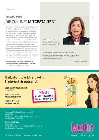COACHING
NEU!
in Köln-Bayenthal
Bonner Straße 324
Maßarbeit wie ich sie will:
Preiswert & passend.
Über 35x in Deutschland
2x in Köln!
Mehr Infos unter:
www.jaloucity.de
Infoline freecall:
0800 882 68 04
Jalousien • Rollos • Plissees • Markisen w w w . j a l o u c i t y . d e
Hohenstaufenring 1 (Barbarossaplatz)
50674 Köln
Telefon: 0221 29 49 98 44 · Telefax: 0221 720 26 13
info@jaloucity-koeln.de
Bonner Straße 324
50968 Köln
Telefon: 0221 53 40 69-0 · Telefax: 0221 53 40 69-19
info@jaloucity-koeln.de
BIRTE VOM BRUCK:
„Wir können die Zukunft maßgeblich gestalten, wenn
wir Bereiche einbeziehen, die der Mainstream unse-
rer Gesellschaft noch gar nicht richtig wahrgenom-
men hat – ob in Wirtschaft, Wissenschaft, Medizin
oder Schule“, ist sich Birte vom Bruck sicher. Die
Fernsehjournalistin und Moderatorin arbeitete nach
Studium und Auslandszeit lange in der Wirtschaft,
absolvierte eine Ausbildung in Psychologie und Kom-
munikation und ist inzwischen mehrfach Coach .
Viel wichtiger als diese Theorie ist ihr die praktische
Erfahrung, die ihr Weltbild auf eine „mir zuvor un-
vorstellbare Weise veränderte. Mir ist absolut klar,
dass wir – so wie es einst Albert Einstein sinnge-
mäß sagte – unsere Probleme niemals auf der Ebene
lösen können, auf der sie entstanden sind.“
Birte vom Bruck gibt ihr Wissen weiter in
Kongressvorträgen, Medien und in Unterneh-
men, „die zu verstehen beginnen“.
Anzeige
Weitere Informationen:
Telefon: 02129-565 668 oder
E-Mail: bvb@vombruck.net
„Probleme kann man niemals mit
derselben Denkweise lösen, durch die
sie entstanden sind.“
Albert Einstein
INFO
„DIE ZUKUNFT MITGESTALTEN“
 