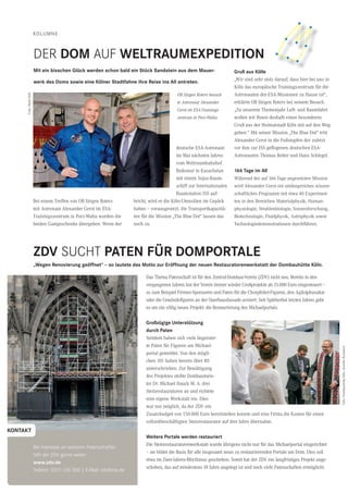 42 CityNEWS 5/2013
KOLUMNE
Bei einem Treffen von OB Jürgen Roters
mit Astronaut Alexander Gerst im ESA-
Trainingszentrum in Porz-Wahn wurden die
beiden Gastgeschenke übergeben. Wenn der
deutsche ESA-Astronaut
im Mai nächsten Jahres
vom Weltraumbahnhof
Baikonur in Kasachstan
mit einem Sojus-Raum-
schiff zur Internationalen
Raumstation ISS auf-
bricht, wird er die Köln-Utensilien im Gepäck
haben – vorausgesetzt, die Transportkapazitä-
ten für die Mission „The Blue Dot“ lassen das
noch zu.
Gruß aus Kölle
„Wir sind sehr stolz darauf, dass hier bei uns in
Köln das europäische Trainingszentrum für die
Astronauten der ESA-Missionen zu Hause ist“,
erklärte OB Jürgen Roters bei seinem Besuch.
„Zu unserem Themenjahr Luft- und Raumfahrt
wollen wir Ihnen deshalb einen besonderen
Gruß aus der Heimatstadt Köln mit auf den Weg
geben.“ Mit seiner Mission „The Blue Dot“ tritt
Alexander Gerst in die Fußstapfen der zuletzt
vor ihm zur ISS geﬂogenen deutschen ESA-
Astronauten Thomas Reiter und Hans Schlegel.
166 Tage im All
Während der auf 166 Tage angesetzten Mission
wird Alexander Gerst ein umfangreiches wissen-
schaftliches Programm mit etwa 40 Experimen-
ten in den Bereichen Materialphysik, Human-
physiologie, Strahlenbiologie, Sonnenforschung,
Biotechnologie, Fluidphysik, Astrophysik sowie
Technologiedemonstrationen durchführen.
Mit ein bisschen Glück werden schon bald ein Stück Sandstein aus dem Mauer-
werk des Doms sowie eine Kölner Stadtfahne ihre Reise ins All antreten.
ZDV SUCHT PATEN FÜR DOMPORTALE
DER DOM AUF WELTRAUMEXPEDITION
„Wegen Renovierung geöffnet“ – so lautete das Motto zur Eröffnung der neuen Restauratorenwerkstatt der Dombauhütte Köln.
Das Thema Patenschaft ist für den Zentral-Dombau-Verein (ZDV) nicht neu. Bereits in den
vergangenen Jahren hat der Verein immer wieder Großprojekte ab 15.000 Euro eingesteuert –
so zum Beispiel Firmen-Sponsoren und Paten für die Chorpfeiler-Figuren, den Agilolphusaltar
oder die Gewändeﬁguren an der Querhausfassade avisiert. Seit Spätherbst letzten Jahres geht
es um ein völlig neues Projekt: die Restaurierung des Michaelportals.
Großzügige Unterstützung
durch Paten
Seitdem haben sich viele begeister-
te Paten für Figuren am Michael-
portal gemeldet. Von den mögli-
chen 101 haben bereits über 80
unterschrieben. Zur Bewältigung
des Projektes stellte Dombaumeis-
ter Dr. Michael Hauck M. A. drei
Steinrestauratoren an und richtete
eine eigene Werkstatt ein. Dies
war nur möglich, da der ZDV ein
Zusatzbudget von 150.000 Euro bereitstellen konnte und eine Firma die Kosten für einen
vollzeitbeschäftigten Steinrestaurator auf drei Jahre übernahm.
Weitere Portale werden restauriert
Die Steinrestauratorenwerkstatt wurde übrigens nicht nur für das Michaelportal eingerichtet
– sie bildet die Basis für alle insgesamt neun zu restaurierenden Portale am Dom. Dies soll
etwa im Zwei-Jahres-Rhythmus geschehen. Somit hat der ZDV ein langfristiges Projekt ange-
schoben, das auf mindestens 18 Jahre angelegt ist und noch viele Patenschaften ermöglicht.
Bei Interesse an weiteren Patenschaften
hilft der ZDV gerne weiter:
www.zdv.de
Telefon: 0221-135 300 | E-Mail: zdv@zdv.de
KONTAKT
Foto:DombauhütteKöln,JenniferRumbach
Foto:DombauhütteKöln,MiraUnkelbach
OB Jürgen Roters besuch-
te Astronaut Alexander
Gerst im ESA-Trainings-
zentrum in Porz-Wahn.
★
★
★
★
★
★
★
★
Foto:StadtKöln
 