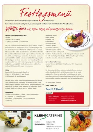 51CityNEWS 5/2013 51CityNEWS 5/2013
Gefüllte Gans (Rezeptur für 4 Pers.)
Zutaten:
1 frische Gans (ca. 5 Kilo)
3 Äpfel // 3 Schalotten // 2 EL Majoran
Die Gans von restlichen Federkielen und Wachs befreien. Das Fett
herausnehmen, mit den Innereien in den Gänsebräter legen und
mit einem Liter Wasser auffüllen. Die Äpfel waschen, das Kernge-
häuse ausstechen und in einen Zentimeter große Stücke schneiden.
Die geschälten Schalotten ebenfalls in gleiche Stücke schneiden, mit
den Äpfeln und Majoran gut vermischen. Die Gans von innen und
außen mit Pfeffer und Salz würzen und mit der Füllung ausstopfen.
Die Hautlappen mit einem Zahnstocher oder Rouladenspieß zusam-
menführen. Die Gans in den Bräter legen, zugedeckt zwei Stunden
im Backofen garen (220°). Den Deckel abnehmen und die Gans
noch ca. 30 Minuten schön braun werden lassen.
Klöße
Zutaten: 800 Gramm geschälte Kartoffeln
2 Eier // 2 EL Mondamin // Salz, Muskat
2 EL Mondamin für das Klößewasser
Kartoffel reiben und in einem Handtuch auspressen. Die Eier, das
Mehl und die Gewürze miteinander vermengen und acht Klöße
formen. Wasser aufkochen, salzen und mit Mondamin abbinden. Die
Klöße in das kochende Wasser legen und die Temperatur runter-
schalten, sodass die Klöße nur noch 20 Minuten ziehen.
Apfelrotkohl
Zutaten: 1 Kopf Rotkohl // 6 Äpfel // 100 g Gänseschmalz
0,5 l Apfelsaft // 1 Gemüsezwiebel
Salz, Pfeffer // 1 Lorbeerblatt // 4 Wacholderbeeren
2 EL Honig
Was kommt zu Weihnachten bei Ihnen auf den Tisch? Noch keine Idee?
Dann haben wir einen Vorschlag für Sie, zusammengestellt von Rainer Schneider, Chefkoch in Peters Brauhaus.
Den Rotkohl putzen
und in Streifen
schneiden. Das
Gänseschmalz
auslassen und die
Zwiebel in Würfel
geschnitten andünsten;
Rotkohl dazugeben und mit
Lorbeer, Wacholder und Apfelsaft
verrühren. Das Ganze kochen, bis die Flüssigkeit verdunstet ist und
der Kohl den richtigen Biss hat (ca. 18 Minuten). Die Äpfel schälen,
in Spalten schneiden und unter den Kohl heben.
Karamellisierte Maronen
Zutaten: Maronen (20 Stk.) // 100 g Zucker // 0,1 l Orangensaft
10 g Butter
Die Maronen an der Spitze mit einem scharfen Messer einritzen
und im Backofen bei 200° ca. 20 Minuten rösten, bis die Schale
aufplatzt. Den Zucker im heißen Topf leicht bräunen, die Butter
unterrühren, mit dem Orangensaft ablöschen und auf ein Drittel ein-
reduzieren. Die geschälten Maronen in dem Karamellsud wenden.
Als Dessert passt Tiramisu!
Guten Appetit! Ihr
KONTAKT
Telefon: 0221-257 39 50
info@peters-brauhaus.de
www.peters-brauhaus.de
Peters Brauhaus
Mühlengasse 1
50667 Köln
Den Rotkohl putzen
auslassen und die
Zwiebel in Würfel
geschnitten andünsten;
Rotkohl dazugeben und mit
Lorbeer, Wacholder und Apfelsaft
verrühren. Das Ganze kochen, bis die Flüssigkeit verdunstet ist und
der Kohl den richtigen Biss hat (ca. 18 Minuten). Die Äpfel schälen,
Rotkohl dazugeben und mit
Lorbeer, Wacholder und Apfelsaft
Liebigstr. 120
50823 Köln
Telefon 0221-170 74 24
Fax 0221-170 74 23
Inhaberin
Michaela Klein
Foto:LuckyDragon,fotolia
 