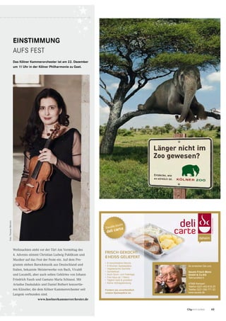 63CityNEWS 5/2013
So erreichen Sie uns:
Sauels Frisch Menü
GmbH  Co.KG
Teilmansfeld 6
47906 Kempen
Telefon 0221-453 618 25
Telefax 0221-290 771 20
www.sauels.de
•	 8 verschiedene Menüs
•	 6 Wochen Speisepläne
•	 Vegetarische Gerichte
•	 Sonderkost
•	 Auch Sonn- und Feiertags
•	 Frei Haus ab 1 Menü
•	 Täglich heiß  pünktlich
•	 Keine Vertragsbindung
Fordern sie unverbindlich
unsere Speisepläne an.
Frisch gekocht
heiss gelieFert
Sauels kocht
deli carte
ZOO Köln • Motiv „Elefant“ • Titel: Citynews • DU: 17.06.2013
87x125,5 mm (3 mm Beschnitt) • Proﬁl: Iso Coated V2 • 1edzooIM3001_FE_Elefant_87x125,5_ICv2_1ed.indd 1 13.06.13 1
EINSTIMMUNG
AUFS FEST
Das Kölner Kammerorchester ist am 22. Dezember
um 11 Uhr in der Kölner Philharmonie zu Gast.
Weihnachten steht vor der Tür! Am Vormittag des
4. Advents stimmt Christian Ludwig Publikum und
Musiker auf das Fest der Feste ein. Auf dem Pro-
gramm stehen Barockmusik aus Deutschland und
Italien, bekannte Meisterwerke von Bach, Vivaldi
und Locatelli, aber auch selten Gehörtes von Johann
Friedrich Fasch und Gaetano Maria Schiassi. Mit
Ariadne Daskalakis und Daniel Rothert konzertie-
ren Künstler, die dem Kölner Kammerorchester seit
Langem verbunden sind.
Foto:ThomasFähnrich
www.koelnerkammerorchester.de
 