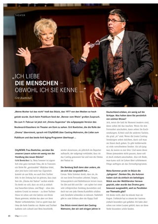 64 CityNEWS 5/2013
Theater
CityNEWS: Frau Boettcher, verraten Sie
unseren Lesern schon ein wenig von der
Handlung des neuen Stücks?
Grit Boettcher: Ja, Meta Sommer ist eigent-
lich eine ganz normale Oma, die in Tunesien
ein Heim für „gestrandete“ Mädchen leitet,
aber jetzt kein Geld mehr hat. Eigentlich
kommt sie aus Köln, wo auch ihre Tochter
lebt. In der Zeitung hat sie gelesen, dass man
hier die „Omma der Nation“ suchen würde.
Da denkt sie sich, dass sie sich ja einfach
mal bewerben könne, und fliegt – ohne den
wahren Grund zu nennen – zu ihrer Tochter.
Diese ist schon seit vier Jahren von ihrem
Mann getrennt, möchte das aber vor ihrer
Mutter verheimlichen. Und so spielt man der
Oma die heile Familie vor. Mutter und Tochter
kabbeln sich schnell und Meta beschließt,
wieder abzureisen, als plötzlich ein Reporter
auftaucht, der aufgeregt verkündet, dass sie
das Casting gewonnen hat und nun die Omma
der Nation ist.
Die Sendung läuft dann aber anders, als
sie sich das vorgestellt hat …
Genau. Meta Sommer denkt, dass sie, da
sie nun beim Fernsehen arbeitet, Singen,
Schauspielern und Balletttanzen lernen muss.
Sie übt und übt und übt – um später bei einer
sehr erfolgreichen Sendung dazustehen und
doch nur wie jede Omma Kartoffeln schälen
und Zwiebeln schneiden zu müssen. Natürlich
gibt es zum Schluss aber ein Happy End!
Das Stück nimmt damit den Casting-
Wahnsinn, den wir seit einigen Jahren in
Deutschland erleben, ein wenig auf die
Schippe. Was halten denn Sie persönlich
von solchen Shows?
Ach, wenn die halt im Moment modern sind,
dann sollen die das machen. Wenn Sie den
Fernseher anschalten, dann sehen Sie Koch-
sendungen, Krimis und die anderen Sachen,
die grad „in“ sind. Wenn die Leute Casting-
Sendungen sehen möchten, dann soll man
sie ihnen doch geben. Es gibt mittlerweile
so viele verschiedene Sender. Als ich jung
war, da waren es nur drei. Und wenn diese
Shows jemandem nicht passen, dann soll
er doch einfach umschalten. Also ich finde,
man kann sich im Leben über schlimmere
Dinge aufregen als das Fernsehprogramm.
Meta Sommer probt im Stück die
„Iphigenie“. Denken Sie, die Autoren
haben sich da einfach ein beliebiges
Stück aus der Weltliteratur heraus-
gepickt, oder wurde das Drama ganz
bewusst ausgewählt, weil es Parallelen
zur Thematik gibt?
Ich denke nicht, aber da müsste man sie
fragen. Vielleicht hat es einem der Autoren
einfach besonders gut gefallen. Ich habe aber
schon von vielen Leuten gehört, dass sie diese
Stelle besonders schön fanden.
„Meine Mutter tut das nicht“ hieß das Stück, das 1977 von den Medien so hoch
gelobt wurde. Auch beim Publikum fand der „Renner vom Rhein“ großen Zuspruch.
Bis zum 9. Februar ist jetzt mit „Omma Superstar“ die aufgepeppte Version des
Boulevard-Klassikers im Theater am Dom zu sehen. Grit Boettcher, die die Rolle der
„Omma“ übernimmt, sprach mit CityNEWS über Casting-Wahnsinn, die Liebe zum
Publikum und das beste Anti-Aging-Programm überhaupt …
Ich liebe
die Menschen –
obwohl ich sie kenne …“
Grit Boettcher
„
Fotos:Theater
 