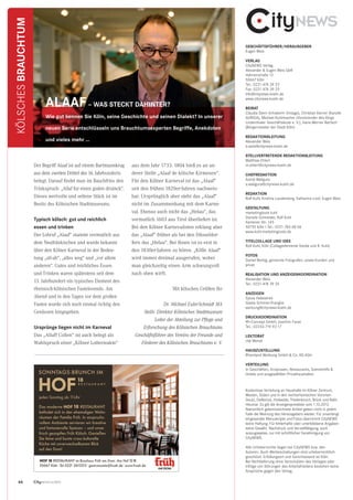 GESCHÄFTSFÜHRER/HERAUSGEBER
Eugen Weis
VERLAG
CityNEWS Verlag
Alexander  Eugen Weis GbR
Hahnenstraße 12
50667 Köln
Tel.: 0221-474 39 23
Fax: 0221-474 39 25
info@citynews-koeln.de
www.citynews-koeln.de
BEIRAT
Claudia Stern (Inhaberin Vintage), Christian Kerner (Kanzlei
AURIGA), Michael Korbmacher (Vorsitzender des Rings
Lindenthaler Geschäftsleute e. V.), Hans-Werner Bartsch
(Bürgermeister der Stadt Köln)
REDAKTIONSLEITUNG
Alexander Weis
a.weis@citynews-koeln.de
STELLVERTRETENDE REDAKTIONSLEITUNG
Matthias Ehlert
m.ehlert@citynews-koeln.de
CHEFREDAKTION
Astrid Waligura
a.waligura@citynews-koeln.de
REDAKTION
Rolf Kuhl, Kristina Laudenberg, Katharina Loof, Eugen Weis
GESTALTUNG
marketingtools kuhl
Daniela Schneider, Rolf Kuhl
Xantener Str. 145
50735 Köln I Tel.: 0221-760 68 06
www.kuhl-marketingtools.de
TITELCOLLAGE UND IDEE
Rolf Kuhl, Köln (Collageelemente fotolia und R. Kuhl)
FOTOS
Daniel Berbig, genannte Fotografen, sowie Kunden und
privat
REALISATION UND ANZEIGENKOORDINATION
Alexander Weis
Tel.: 0221-474 39 24
ANZEIGEN
Sylvia Hebestreit
Gisela Schmitz-Pranghe
werbung@citynews-koeln.de
DRUCKKOORDINATION
ffh-Concept GmbH, Joachim Faust
Tel.: 02233-719 93 17
LEKTORAT
Ute Wendt
HAUSZUSTELLUNG
Rheinland Werbung GmbH  Co. KG Köln
VERTEILUNG
In Geschäften, Arztpraxen, Restaurants, Szenetreffs 
Hotels und ausgewählten Privathaushalten
Kostenlose Verteilung an Haushalte im Kölner Zentrum,
Westen, Süden und in den rechtsrheinischen Vororten
Deutz, Dellbrück, Holweide, Thielenbruch, Brück und Rath-
Heumar. Es gilt die Anzeigenpreisliste vom 1.10.2012.
Namentlich gekennzeichnete Artikel geben nicht in jedem
Falle die Meinung des Herausgebers wieder. Für unverlangt
eingesandte Manuskripte und Fotos übernimmt CityNEWS
keine Haftung. Für fehlerhafte oder unterbliebene Angaben
keine Gewähr. Nachdruck und Vervielfältigung, auch
auszugsweise, nur mit schriftlicher Genehmigung von
CityNEWS.
Alle Urheberrechte liegen bei CityNEWS bzw. den
Autoren. Auch Werbeschaltungen sind urheberrechtlich
geschützt. Erfüllungsort und Gerichtsstand ist Köln.
Bei Nichtlieferung ohne Verschulden des Verlages oder
infolge von Störungen des Arbeitsfriedens bestehen keine
Ansprüche gegen den Verlag.
66
Der Begriff Alaaf ist auf einem Bartmannkrug
aus dem zweiten Drittel des 16. Jahrhunderts
belegt. Darauf ﬁndet man im Bauchfries den
Trinkspruch: „Allaf fur einen goden druinck“.
Dieses wertvolle und seltene Stück ist im
Besitz des Kölnischen Stadtmuseums.
Typisch kölsch: gut und reichlich
essen und trinken
Der Lobruf „Alaaf“ stammt vermutlich aus
dem Neufränkischen und wurde bekannt
über den Kölner Karneval in der Bedeu-
tung „all-ab“, „alles weg“ und „vor allem
anderen“. Gutes und reichliches Essen
und Trinken waren spätestens seit dem
13. Jahrhundert ein typisches Element des
rheinisch-kölnischen Fastelovends. Am
Abend und in den Tagen vor dem großen
Fasten wurde sich noch einmal richtig den
Genüssen hingegeben.
Ursprünge liegen nicht im Karneval
Das „Allaff Collen“ ist auch belegt als
Wahlspruch einer „Kölner Lotterieakte“
aus dem Jahr 1733. 1804 hieß es an an-
derer Stelle „Alaaf de kölsche Kirmesen“.
Für den Kölner Karneval ist das „Alaaf“
seit den frühen 1820er-Jahren nachweis-
bar. Ursprünglich aber steht das „Alaaf“
nicht im Zusammenhang mit dem Karne-
val. Ebenso auch nicht das „Helau“, das
vermutlich 1603 aus Tirol überliefert ist.
Bei den Kölner Karnevalisten erklang aber
das „Alaaf“ früher als bei den Düsseldor-
fern das „Helau“. Bei ihnen ist es erst in
den 1830er-Jahren zu hören. „Kölle Alaaf“
wird immer dreimal ausgerufen, wobei
man gleichzeitig einen Arm schwungvoll
nach oben wirft.
Mit kölschen Grüßen Ihr
Dr. Michael Euler-Schmidt MA
Stellv. Direktor Kölnisches Stadtmuseum
Leiter der Abteilung zur Pﬂege und
Erforschung des Kölnischen Brauchtums
Geschäftsführer des Vereins der Freunde und
Förderer des Kölnischen Brauchtums e. V.
Isabel Wilden und Ronni Hoffmann
Das moderne HOF 18 RESTAURANT
befindet sich in den ehemaligen Wohn-
räumen der Familie Früh. In anspruchs-
vollem Ambiente servieren wir kreative
und fantasievolle Speisen – und unser
frisch gezapftes Früh Kölsch. Genießen
Sie feine und bunte cross-kulturelle
Küche mit unverwechselbarem Blick
auf den Dom!
jeden Sonntag ab 11Uhr
SONNTAGS-BRUNCH IM
HOF
18
R E S T A U R A N T
HOF 18 RESTAURANT im Brauhaus Früh am Dom|Am Hof 12-18
50667 Köln|Tel.0221-2613215|gastronomie@frueh.de|www.frueh.de
AZ_Frueh_CN_3_2012_Layout 1 13.09.12 13:10 Seite 1
ALAAF– WAS STECKT DAHINTER?
Wie gut kennen Sie Köln, seine Geschichte und seinen Dialekt? In unserer
neuen Serie entschlüsseln uns Brauchtumsexperten Begriffe, Anekdoten
und vieles mehr …
KÖLSCHESBRAUCHTUM
CityNEWS 5/2013
Foto:AlexanderWeis
 