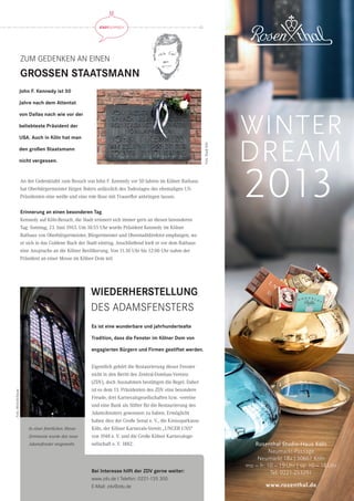 www.rosenthal.dewww.rosenthal.de
Rosenthal Studio-Haus Köln
Neumarkt-Passage
Neumarkt 18a | 50667 Köln
mo – fr: 10 – 19Uhr | sa: 10 – 18Uhr
Tel: 0221-253291
2013
WINTER
DREAM
ZUM GEDENKEN AN EINEN
GROSSEN STAATSMANN
STADTGESPRÄCH STADTGESPRÄCH
Es ist eine wunderbare und jahrhundertealte
Tradition, dass die Fenster im Kölner Dom von
engagierten Bürgern und Firmen gestiftet werden.
John F. Kennedy ist 50
Jahre nach dem Attentat
von Dallas nach wie vor der
beliebteste Präsident der
USA. Auch in Köln hat man
den großen Staatsmann
nicht vergessen.
Eigentlich gehört die Restaurierung dieser Fenster
nicht in den Beritt des Zentral-Dombau-Vereins
(ZDV), doch Ausnahmen bestätigen die Regel. Daher
ist es dem 13. Präsidenten des ZDV eine besondere
Freude, drei Karnevalsgesellschaften bzw. -vereine
und eine Bank als Stifter für die Restaurierung des
Adamsfensters gewonnen zu haben. Ermöglicht
haben dies der Große Senat e. V., die Kreissparkasse
Köln, der Kölner Karnevals-Verein „UNGER UNS“
von 1948 e. V. und die Große Kölner Karnevalsge-
sellschaft e. V. 1882.
An der Gedenktafel zum Besuch von John F. Kennedy vor 50 Jahren im Kölner Rathaus
hat Oberbürgermeister Jürgen Roters anlässlich des Todestages des ehemaligen US-
Präsidenten eine weiße und eine rote Rose mit Trauerﬂor anbringen lassen.
Erinnerung an einen besonderen Tag
Kennedy auf Köln-Besuch, die Stadt erinnert sich immer gern an diesen besonderen
Tag: Sonntag, 23. Juni 1963. Um 10:55 Uhr wurde Präsident Kennedy im Kölner
Rathaus von Oberbürgermeister, Bürgermeister und Oberstadtdirektor empfangen, wo
er sich in das Goldene Buch der Stadt eintrug. Anschließend hielt er vor dem Rathaus
eine Ansprache an die Kölner Bevölkerung. Von 11.30 Uhr bis 12:00 Uhr nahm der
Präsident an einer Messe im Kölner Dom teil.
Bei Interesse hilft der ZDV gerne weiter:
www.zdv.de I Telefon: 0221-135 300
E-Mail: zdv@zdv.de
WIEDERHERSTELLUNG
DES ADAMSFENSTERS
In einer feierlichen Messe-
Zeremonie wurde das neue
Adamsfenster eingeweiht.
Foto:MichaelBause
Foto:StadtKöln
 