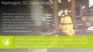 Washington, DC Digital Alliance
“We operate in a 21st-century economy, and the
demand for digital skills has never been higher. This
strategic partnership with Microsoft takes an
important step toward helping our citizens expand
their employment opportunities and build the next
generation of digital leaders.“
- Vincent C. Gray Mayor, Washington, DC
 