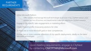 Utilize Microsoft Platform
Offer solutions that leverage Microsoft technologies & services in key CityNext solution areas
Address key line-of-business and departmental challenges; aligning to CityNext scenarios
Engage in city-specific sales engagements or marketing efforts
Create Pinpoint profile showcasing solutions for cities
Achieve one or more Microsoft gold or silver competencies
Provide two or more customer references of city-specific deployments, ideally on the latest
Microsoft technologies
Upon meeting requirements, engage in CityNext
by contacting CNXTPTNR@Microsoft.com
 