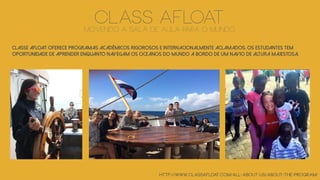 Classe Afloat oferece programas acadêmicos rigorosos e internacionalmente aclamados. OS ESTUDANTES TEM
OPORTUNIDADE DE APRENDER enquanto navegam os oceanos do mundo a bordo de um navio de altura majestosa.
http://www.classafloat.com/all-about-us/about-the-program/
class afloatMOVENDO A SALA DE AULA PARA O MUNDO
 