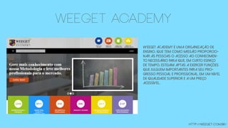 WeeGet Academy é uma organização de
ensino, que tem como missão proporcio-
nar às pessoas o acesso ao conhecimen-
to necessário para que, em curto espaço
de tempo, estejam aptas a exercer funções
que julguem importantes para seu pro-
gresso pessoal e profissional, em um nível
de qualidade superior e a um preço
acessível.
http://weeget.com.br/
WEEGET academy
 