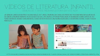 As gêmeas cariocas Beatriz e Juliana Mello, de 7 anos, criaram um canal de vídeos no Youtube para divulgar dicas
de obras literárias infantis: Dicas da Bia e da Juju. Até agora, já foram publicadas 24 gravações sobre livros de au-
tores diversos: nomes consagrados, como de Ruth Rocha e Ana Maria Machado, e escritores jovens, como Thalita
Rebouças.
http://g1.globo.com/educacao/noticia/2016/03/gemeas-de-7-anos-criam-canal-de-videos-sobre-literatura-infantil.html
vÍDEOS DE LITERATURA INFANTILGêmeas de 7 anos treinam leitura em voz alta
 