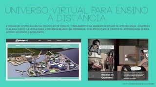 A DesignEAD é especializada na produção de cursos e treinamentos em ambientes virtuais de aprendizagem. a EMPRESA
Trabalha tanto na modalidade a distância quanto na presencial, com produção de objetos de aprendizagem de fácil
acesso, intuitivos e interativos.
http://www.designead.com.br/
UNIVERSO VIRTUAL PARA ENSINO
à DISTÂNCIA
 