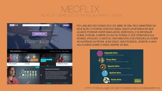 mecflix“nETFLIX” GRATUITO COM AULAS PARA O ENEM
Foi lançado no último dia 5 de abril DE 2016, pelo Ministério da
Educação, o portal Hora do Enem, uma plataforma em que
alunos poderão fazer simulados, exercícios, e se informar
sobre a prova. A partir do dia 30, porém, o site oferecerá sua
grande atração: o MecFlix, uma biblioteca de videoaulas sobre
as matérias da prova. Além disso, será possível assistir a uma
aula diária sobre o Enem, sempre às 18hs.
http://tvescola.mec.gov.br/tve/serie/hora-do-enem/MECflix
 