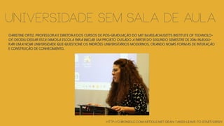 Christine Ortiz, professora e diretora dos cursos de pós-graduação do MIT (Massachusetts Institute of Technolo-
gy) decidiu deixar esta famosa escola para iniciar um projeto ousado a partir do segundo semestre de 2016: Inaugu-
rar uma nova universidade que questione os padrões universitários modernos, criando novas formas de interação
e construção de conhecimento.
http://chronicle.com/article/MIT-Dean-Takes-Leave-to-Start/235121/
Universidade sem sala de aula
 