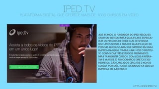 iPED.TVplataforma digital que oferece mais de 1000 cursos em vídeo
Aos 18 anos, o fundador do iPED resolveu
criar um sistema para qualificar e especial-
izar as pessoas de onde elas estivessem,
isso após notar a falta de qualificação de
pessoas que buscavam um emprego em uma
empresa na qual trabalhava. Hoje o institu-
to conta com três estúdios preparados
para transmitir cursos, com lousa intera-
tiva e mais de 50 funcionários diretos e 100
indiretos. São lançados cerca de 12 novos
cursos por mês, todos gravados na sede da
empresa, em São Paulo.
http://www.iped.tv/
 