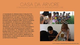 CASA DA ÁRVOREComunidade Democrática de Aprendizagem Livre
A comunidade de aprendizagem é formada por
uma equipe de adultos e um grupo de crianças e
adolescentes de 4 a 18 anos. A gestão do espaço é
democrática e são realizadas assembleias sema-
nalmente para deliberar sobre temas do interesse
da comunidade. As regras de comportamento,
por exemplo, são elaboradas nesses momentos.
Aos adultos cabe zelar pela segurança dos
aprendizes, apoiar sua busca por conhecimento e
as atividades que desejam realizar e manter o
local funcionando. Os aprendizes decidem o que
querem fazer ao longo da tarde e são livres para
utilizar os recursos disponíveis na sede da co-
munidade (livros, jogos, quintal, brinquedos, re-
vistas, vídeos, computador, equipe etc.) e para so-
licitar novos recursos.
http://www.comunidadecasadaarvore.org/
 