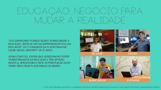 EDUCAÇÃO: NEGÓCIO PARA
MUDAR A REALIDADE
http://economia.estadao.com.br/blogs/sua-oportunidade/educacao-vira-negocio-para-mudar-realidade/
“Sou empresário porque quero transformar a
educação. Antes de ser um empreendedor sou um
educador”, diz o fundador da plataforma Me
Salva!, Miguel Andorffy, de 25 anos.
Assim como ele, jovens que acreditam no poder
transformador da educação e têm aptidão
didática, aproveitam o nível de penetração da in-
ternet para criar plataformas de ensino.
Me Salva Stoodi
QUERO BOLSA playmove
 
