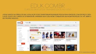 http://www.eduk.com.br/
EDUK.COM.BRCURSOS GRATUITOS TRANSMITIDOS AO VIVO
A eduK nasceu da crença de que a educação pode transformar qualquer pessoa num vencedor. Com esforço e dedi-
cação todos são capazes de se reinventar: aprender uma coisa nova, conquistar uma nova profissão ou até abrir o
seu próprio negócio.
 