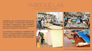 FABRIQUE laboficina de marcenaria
O Fabrique Lab é um maker space que une fab-
ricação digital à marcenaria tradicional.
Um espaço colaborativo, onde compartil-
ha-se ideias e ferramentas que auxiliam na
criação de produtos e protótipos.
É um modelo de trabalho e experiência que
traduz a atual necessidade unindo proces-
sos e viabilizando ideias através das novas
tecnologias, assim como das tradicionais.
https://www.facebook.com/fabriquecc
 
