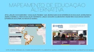 Após lançar o documentário “A Educação Proibida”, que aborda mais de 100 experiências de educação alternativa na
América hispânica, a Rede de Educação Viva (Reevo), lançou um mapa colaborativo online para colocar em contato
experiências educativas ao redor do mundo.
http://portal.aprendiz.uol.com.br/2013/09/24/site-colaborativo-mapeia-experiencias-de-educacao-alternativa-no-mundo/
MAPEAMENTO DE EDUCAÇÃO
ALTERNATIVA
 