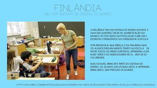 FINLÂNDIAmelhor sistema de ensino do mundo
A Finlândia tem um sistema de ensino notável e
uma das maiores taxas de alfabetização do
mundo: 94 por cento da população sabe ler e
escrever e frequentou (ou frequenta) a escola.
Por paradoxal que pareça, é na Finlândia que
os alunos passam menos tempo na escola – de
entre todos os países europeus. Aprendem a ler
mais tarde e só fazem exames no 12.º ano de es-
colaridade.
Mas há mais. Brincar é parte do sistema de
ensino. Os alunos são estimulados a aprender,
brincando, sem pressão de exames.
http://veja.abril.com.br/noticia/educacao/exemplo-na-area-de-educacao-finlandia-atualiza-curriculo-nacional
 
