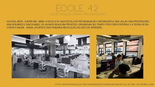 Há dois anos , Xavier Niel abriu a escola 42: UMA ESCOLA DE PROGRAMAÇÃO E INFORMÁTICA, sem aulas, sem professores,
sem horários e sem exames. Os alunos realizam projetos, organizam seu tempo por conta própria, E A teoria SE en-
contra online . Assim, ACONTECE uma pequena revolução NO JEITO DE APRENDER.
http://www.franceculture.fr/emissions/itineraire-bis/ecole-42-are-you-born-code
ÉCOLE 42Você nasceu para programar?
 