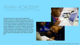 Criada em 2006 pelo educador americano
Salman Khan, ela oferece videoaulas e mais de
300 mil exercícios completamente gratuitos que
podem ser acessados a qualquer hora do dia.
O site oferece ensino personalizado: reconhece
quais habilidades o aluno domina e quais ainda
precisa praticar. Além disso, o professor tem
acesso imediato ao desempenho de seus alunos,
podendo identificar as dificuldades de cada um.
Basta ter um computador com acesso à Inter-
net.
http://www.fundacaolemann.org.br/khan-academy/
khan academyo maior site de matemática do mundo
 