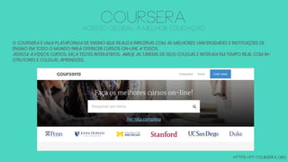 O Coursera é uma plataforma de ensino que realiza parcerias com as melhores universidades e instituições de
ensino em todo o mundo para oferecer cursos on-line a todos.
Assista a vídeos curtos, faça testes interativos, avalie as tarefas de seus colegas e interaja em tempo real com in-
strutores e colegas aprendizes.
https://pt.coursera.org
COURSERAacesso global à melhor educação
 
