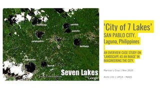 ‘City of 7 Lakes’
SAN PABLO CITY,
Laguna, Philippines
AN OVERVIEW CASE STUDY ON
‘LANDSCAPE AS AN IMAGE’ IN
IMAGINEERING THE CITY.
Maricor L Cruz | Nov 2020
Archi 231 | UPCA - MAAS
 