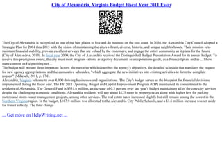 City of Alexandria, Virginia Budget Fiscal Year 2011 Essay
The City of Alexandria is recognized as one of the best places to live and do business on the east coast. In 2004, the Alexandria City Council adopted a
Strategic Plan for 2004 thru 2015 with the vision of maintaining the city's vibrant, diverse, historic, and unique neighborhoods. Their mission is to
maintain financial stability, provide excellent services that are valued by the customers, and engage the entire community as it plans for the future
(City of Alexandria, 2010). In fiscal year 2009, the City of Alexandria received the Distinguished Budget Presentation Award for its annual budget. To
receive this prestigious award, the city must meet program criteria as a policy document, as an operations guide, as a financial plan, and as ... Show
more content on Helpwriting.net ...
The budget will present three important factors: the narrative which describes the agency's objectives, the detailed schedule that translates the request
for new agency appropriations, and the cumulative schedules, "which aggregate the new initiatives into existing activities to form the complete
request" (Mikesell, 2011, p. 174).
Alexandria, Virginia is home to over 8,000 thriving businesses and organizations. The City's budget serves as the blueprint for financial decisions
implemented during the fiscal year. The FY 2011 Operating Budget and Capital Improvement Program (CIP) maintained its commitment to the
residents of Alexandria. The General Fund is $531.6 million, an increase of 0.3 percent over last year's budget maintaining all of the core city services
despite the challenging economic conditions. Alexandria residents will pay about $125 more in property taxes along with higher fees for parking
meters and storm–water management projects, among other services. The real estate taxes increased slightly but still remain among the lowest in the
Northern Virginia region. In the budget, $167.9 million was allocated to the Alexandria City Public Schools, and a $1.6 million increase was set aside
for transit subsidy. The final change
... Get more on HelpWriting.net ...
 
