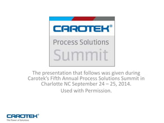 The presentation that follows was given during
Carotek’s Fifth Annual Process Solutions Summit in
Charlotte NC September 24 – 25, 2014.
Used with Permission.
 