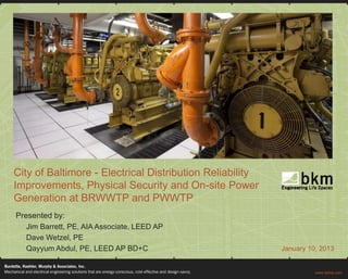City of Baltimore - Electrical Distribution Reliability
Improvements, Physical Security and On-site Power
Generation at BRWWTP and PWWTP
Presented by:
   Jim Barrett, PE, AIA Associate, LEED AP
   Dave Wetzel, PE
   Qayyum Abdul, PE, LEED AP BD+C                         January 10, 2013
 
