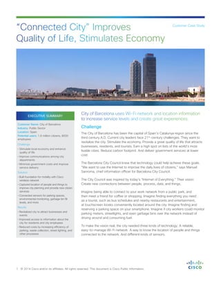 EXECUTIVE SUMMARY
Customer Name: City of Barcelona
Industry: Public Sector
Location: Spain
Potential users: 1.6 million citizens, 8000
employees
Challenge
• Stimulate local economy and enhance
quality of life
• Improve communications among city
departments
• Minimize government costs and improve
service delivery
Solution
• Built foundation for mobility with Cisco
wireless network
• Captured location of people and things to
improve city planning and provide new citizen
services
• Connected sensors for parking spaces,
environmental monitoring, garbage bin fill
levels, and more
Results
• Revitalized city to attract businesses and
events
• Improved access to information about the
city for residents and city employees
• Reduced costs by increasing efficiency of
parking, waste collection, street lighting, and
other processes
Challenge
The City of Barcelona has been the capital of Spain’s Catalunya region since the
third century A.D. Current city leaders face 21st
-century challenges. They want to
revitalize the city. Stimulate the economy. Provide a great quality of life that attracts
businesses, residents, and tourists. Earn a high spot on lists of the world’s most
livable cities. Reduce carbon footprint. And deliver government services at lower
cost.
The Barcelona City Council knew that technology could help achieve these goals.
“We want to use the Internet to improve the daily lives of citizens,” says Manuel
Sanroma, chief information officer for Barcelona City Council.
The City Council was inspired by today’s “Internet of Everything.” Their vision:
Create new connections between people, process, data, and things.
Imagine being able to connect to your work network from a public park, and
then meet a friend for coffee or shopping. Imagine finding everything you need
as a tourist, such as bus schedules and nearby restaurants and entertainment,
at touchscreen kiosks conveniently located around the city. Imagine finding and
reserving a parking space on your smartphone. Imagine if city workers could monitor
parking meters, streetlights, and even garbage bins over the network instead of
driving around and consuming fuel.
To make the vision real, the city needed three kinds of technology: A reliable,
easy-to-manage Wi-Fi network. A way to know the location of people and things
connected to the network. And different kinds of sensors.
“Connected City” Improves
Quality of Life, Stimulates Economy
1 © 2014 Cisco and/or its affiliates. All rights reserved. This document is Cisco Public Information.
Customer Case Study
City of Barcelona uses Wi-Fi network and location information
to increase service levels and create great experiences.
 