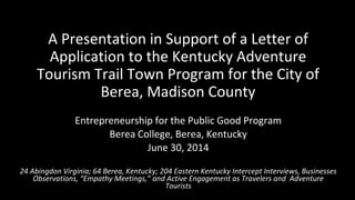 A Presentation in Support of a Letter of 
Application to the Kentucky Adventure 
Tourism Trail Town Program for the City of 
Berea, Madison County 
Entrepreneurship for the Public Good Program 
Berea College, Berea, Kentucky 
June 30, 2014 
24 Abingdon Virginia; 64 Berea, Kentucky; 204 Eastern Kentucky Intercept Interviews, Businesses 
Observations, “Empathy Meetings,” and Active Engagement as Travelers and Adventure 
Tourists 
 