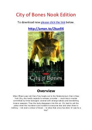 City of Bones Nook Edition
To download now please click the link below.
http://amzn.to/Ztux9X
Overview
When fifteen-year-old Clary Fray heads out to the Pandemonium Club in New
York City, she hardly expects to witness a murder -- much less a murder
committed by three teenagers covered with strange tattoos and brandishing
bizarre weapons. Then the body disappears into thin air. It's hard to call the
police when the murderers are invisible to everyone else and when there is
nothing -- not even a smear of blood -- to show that a boy has died. Or was he a
boy?
 